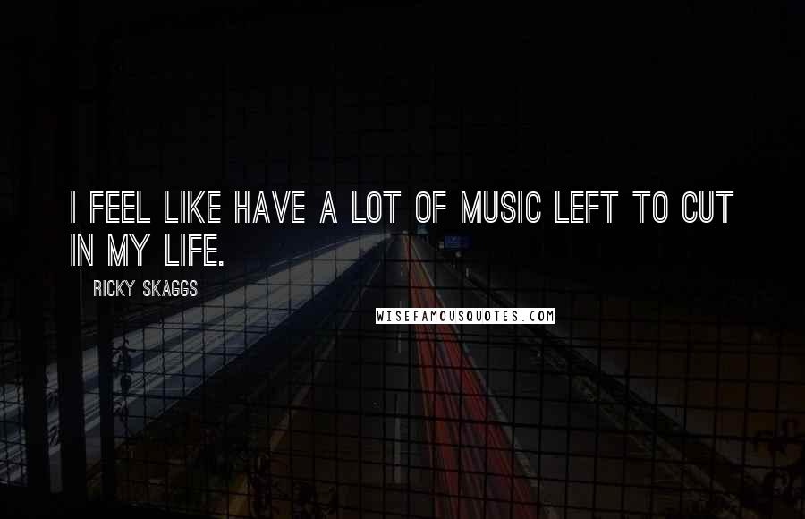 Ricky Skaggs Quotes: I feel like have a lot of music left to cut in my life.