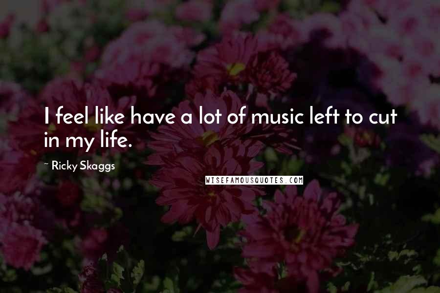 Ricky Skaggs Quotes: I feel like have a lot of music left to cut in my life.