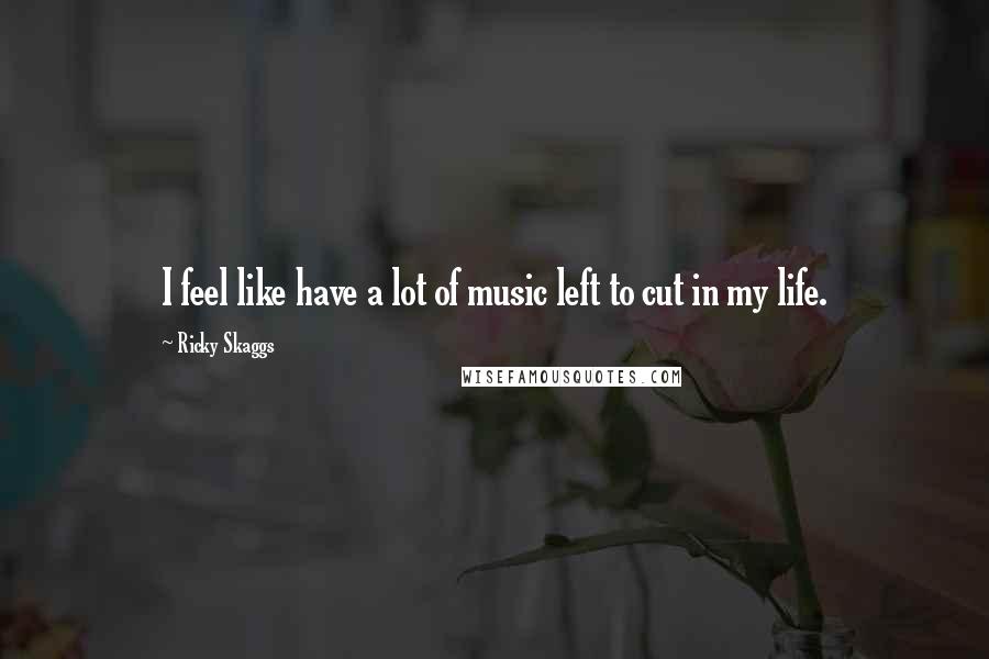 Ricky Skaggs Quotes: I feel like have a lot of music left to cut in my life.