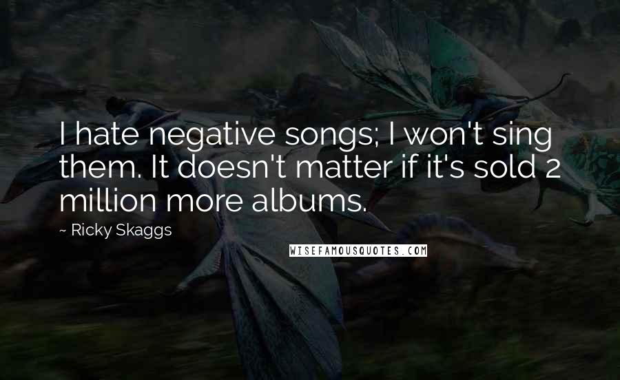 Ricky Skaggs Quotes: I hate negative songs; I won't sing them. It doesn't matter if it's sold 2 million more albums.