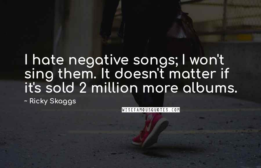 Ricky Skaggs Quotes: I hate negative songs; I won't sing them. It doesn't matter if it's sold 2 million more albums.