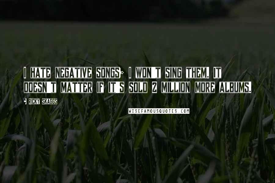 Ricky Skaggs Quotes: I hate negative songs; I won't sing them. It doesn't matter if it's sold 2 million more albums.