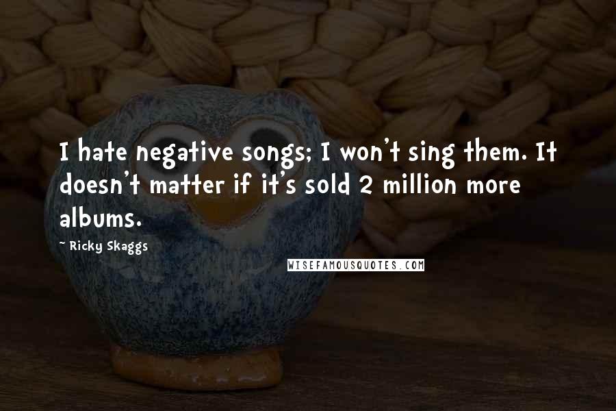 Ricky Skaggs Quotes: I hate negative songs; I won't sing them. It doesn't matter if it's sold 2 million more albums.