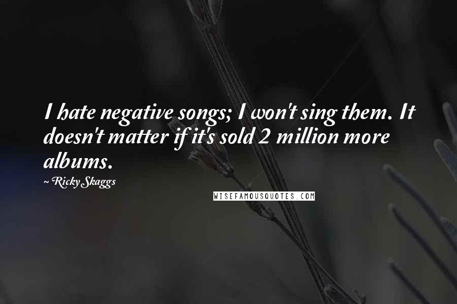 Ricky Skaggs Quotes: I hate negative songs; I won't sing them. It doesn't matter if it's sold 2 million more albums.