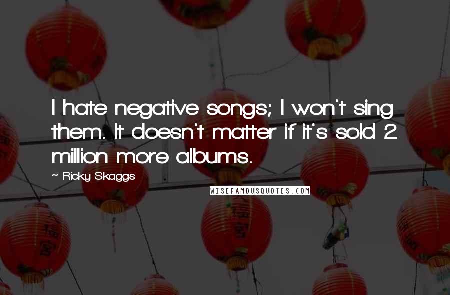 Ricky Skaggs Quotes: I hate negative songs; I won't sing them. It doesn't matter if it's sold 2 million more albums.