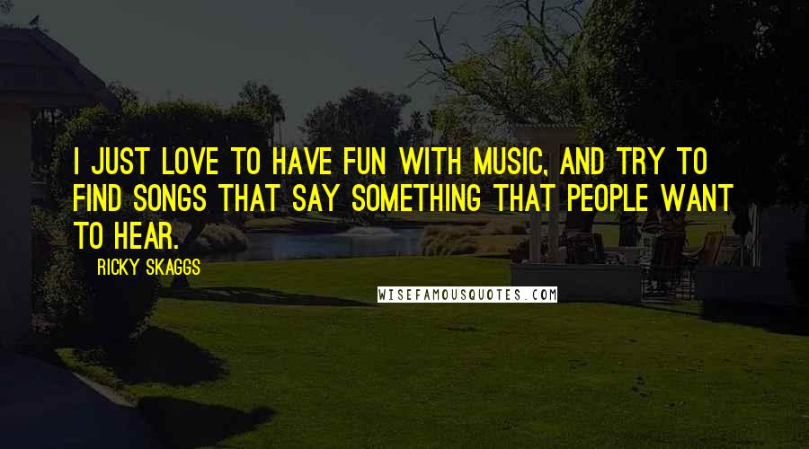 Ricky Skaggs Quotes: I just love to have fun with music, and try to find songs that say something that people want to hear.