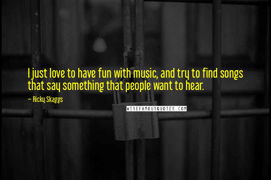 Ricky Skaggs Quotes: I just love to have fun with music, and try to find songs that say something that people want to hear.