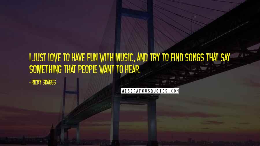 Ricky Skaggs Quotes: I just love to have fun with music, and try to find songs that say something that people want to hear.