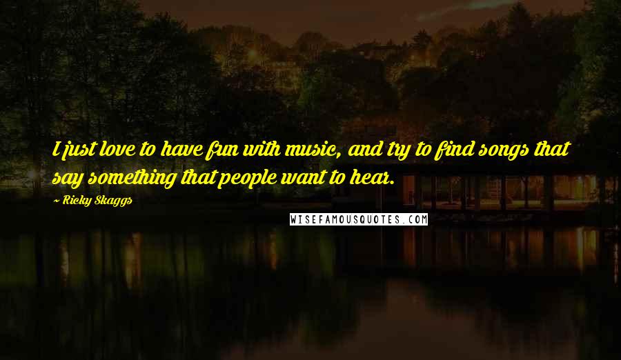 Ricky Skaggs Quotes: I just love to have fun with music, and try to find songs that say something that people want to hear.