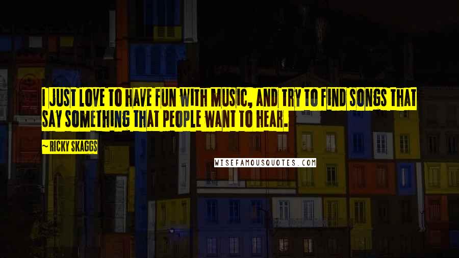 Ricky Skaggs Quotes: I just love to have fun with music, and try to find songs that say something that people want to hear.