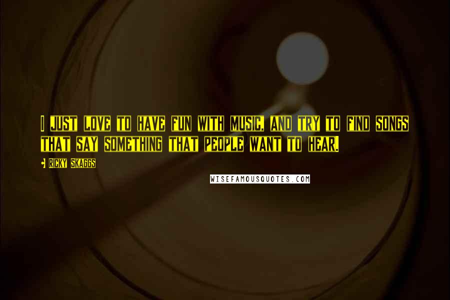 Ricky Skaggs Quotes: I just love to have fun with music, and try to find songs that say something that people want to hear.