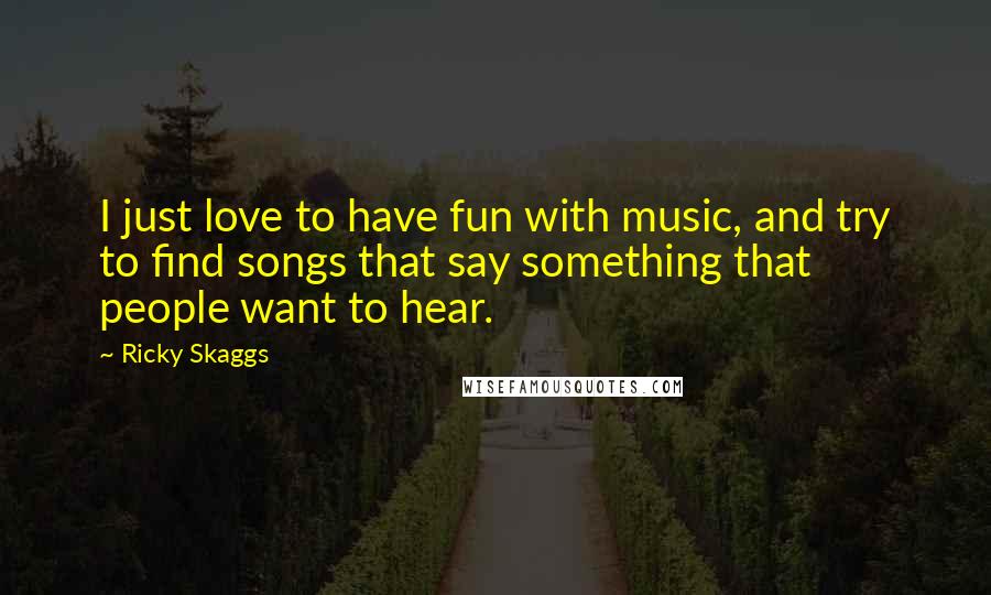 Ricky Skaggs Quotes: I just love to have fun with music, and try to find songs that say something that people want to hear.