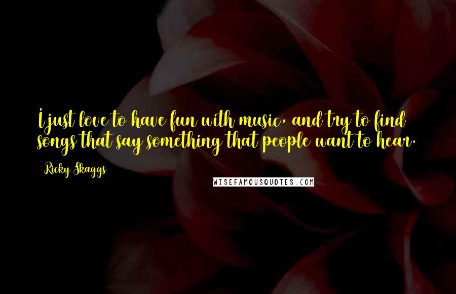 Ricky Skaggs Quotes: I just love to have fun with music, and try to find songs that say something that people want to hear.