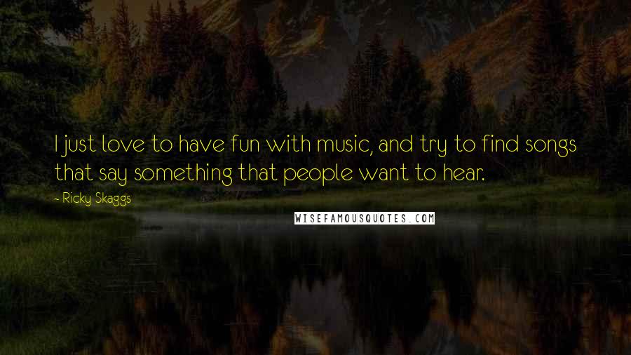 Ricky Skaggs Quotes: I just love to have fun with music, and try to find songs that say something that people want to hear.