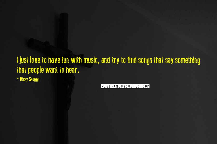 Ricky Skaggs Quotes: I just love to have fun with music, and try to find songs that say something that people want to hear.