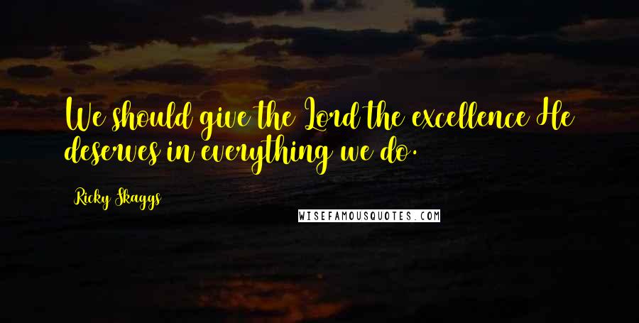 Ricky Skaggs Quotes: We should give the Lord the excellence He deserves in everything we do.