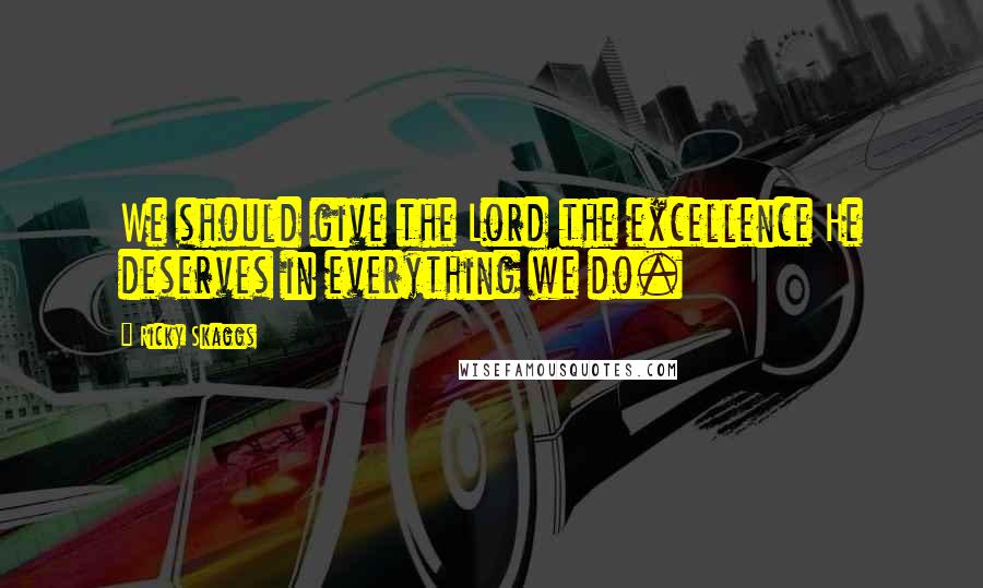 Ricky Skaggs Quotes: We should give the Lord the excellence He deserves in everything we do.