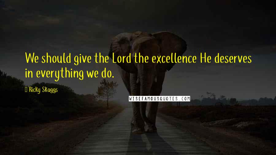Ricky Skaggs Quotes: We should give the Lord the excellence He deserves in everything we do.