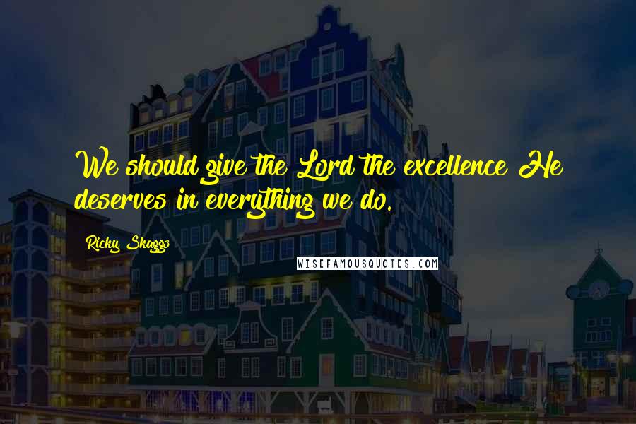 Ricky Skaggs Quotes: We should give the Lord the excellence He deserves in everything we do.