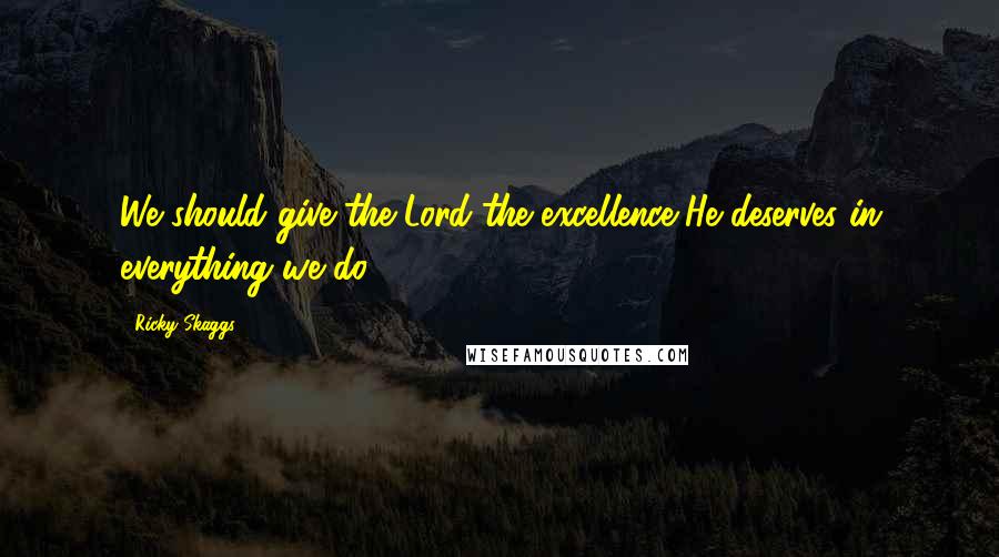 Ricky Skaggs Quotes: We should give the Lord the excellence He deserves in everything we do.