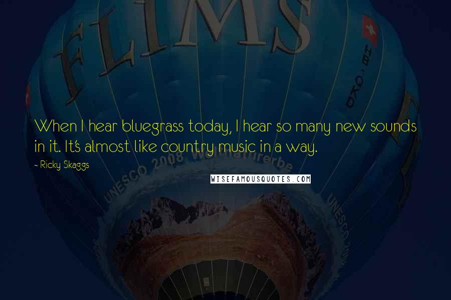 Ricky Skaggs Quotes: When I hear bluegrass today, I hear so many new sounds in it. It's almost like country music in a way.