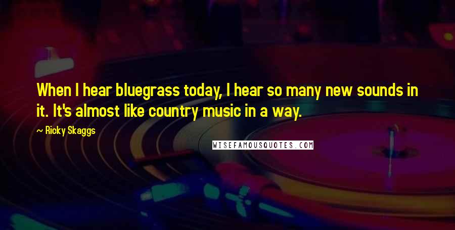 Ricky Skaggs Quotes: When I hear bluegrass today, I hear so many new sounds in it. It's almost like country music in a way.