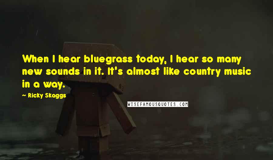 Ricky Skaggs Quotes: When I hear bluegrass today, I hear so many new sounds in it. It's almost like country music in a way.