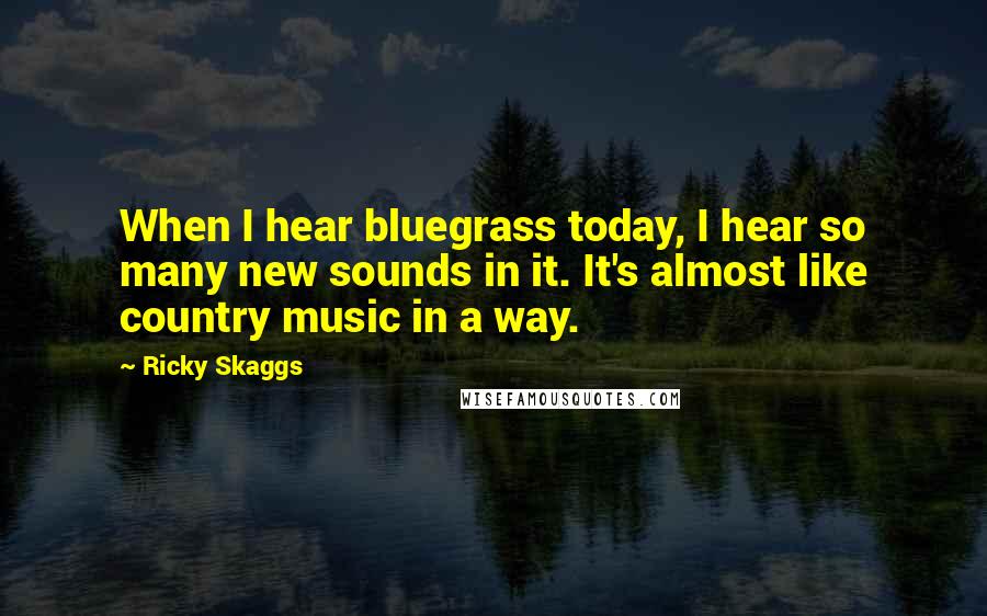 Ricky Skaggs Quotes: When I hear bluegrass today, I hear so many new sounds in it. It's almost like country music in a way.