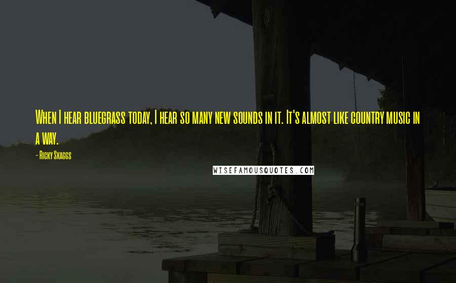 Ricky Skaggs Quotes: When I hear bluegrass today, I hear so many new sounds in it. It's almost like country music in a way.