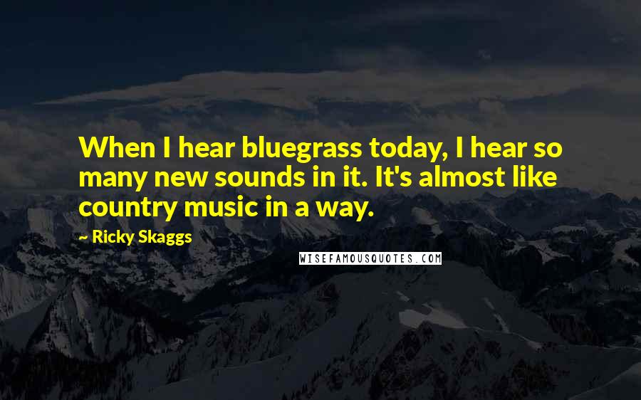 Ricky Skaggs Quotes: When I hear bluegrass today, I hear so many new sounds in it. It's almost like country music in a way.