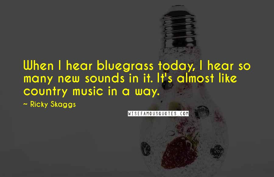 Ricky Skaggs Quotes: When I hear bluegrass today, I hear so many new sounds in it. It's almost like country music in a way.