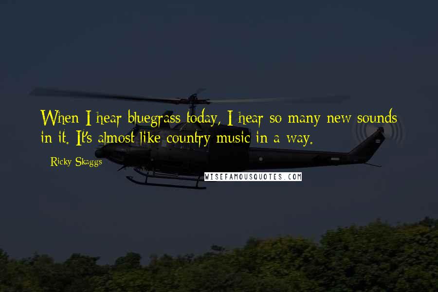 Ricky Skaggs Quotes: When I hear bluegrass today, I hear so many new sounds in it. It's almost like country music in a way.