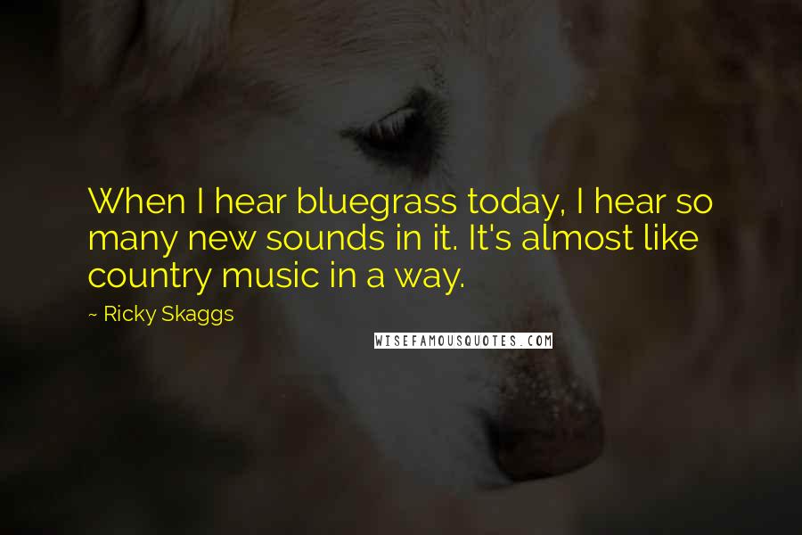 Ricky Skaggs Quotes: When I hear bluegrass today, I hear so many new sounds in it. It's almost like country music in a way.