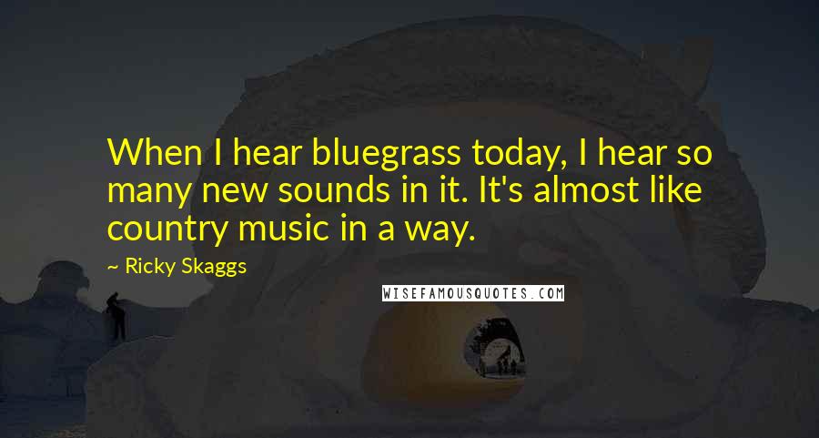 Ricky Skaggs Quotes: When I hear bluegrass today, I hear so many new sounds in it. It's almost like country music in a way.