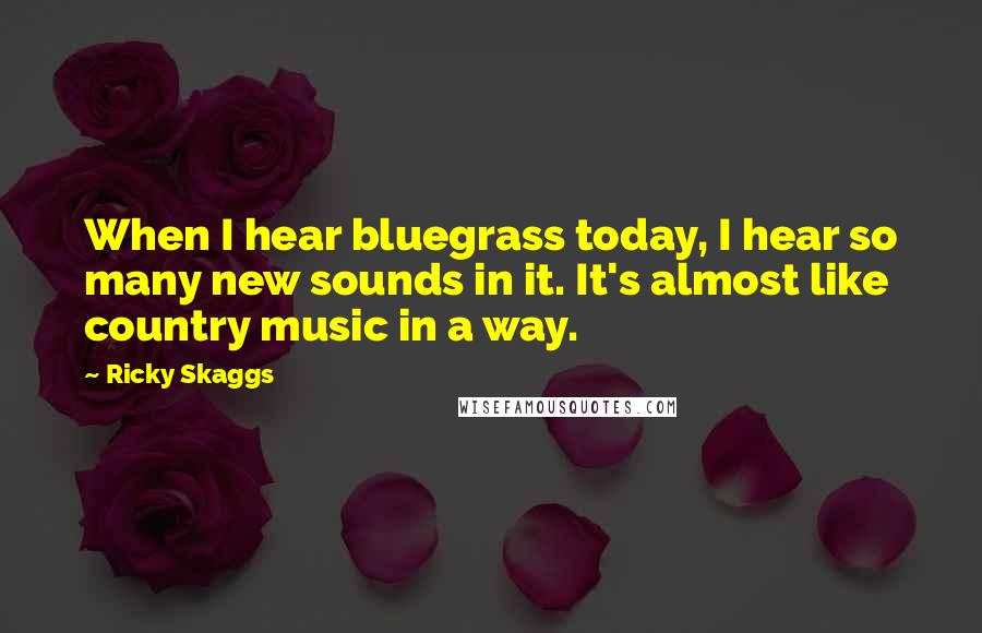 Ricky Skaggs Quotes: When I hear bluegrass today, I hear so many new sounds in it. It's almost like country music in a way.