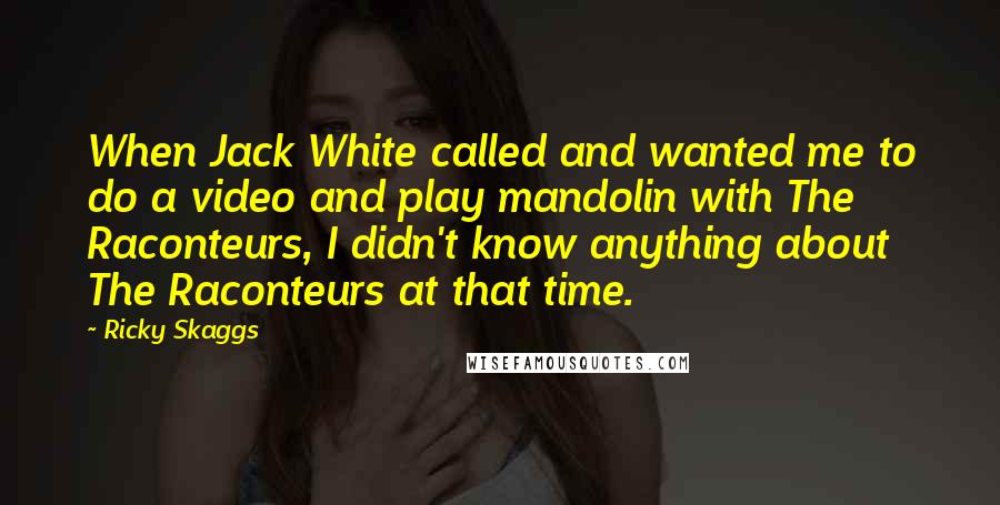 Ricky Skaggs Quotes: When Jack White called and wanted me to do a video and play mandolin with The Raconteurs, I didn't know anything about The Raconteurs at that time.