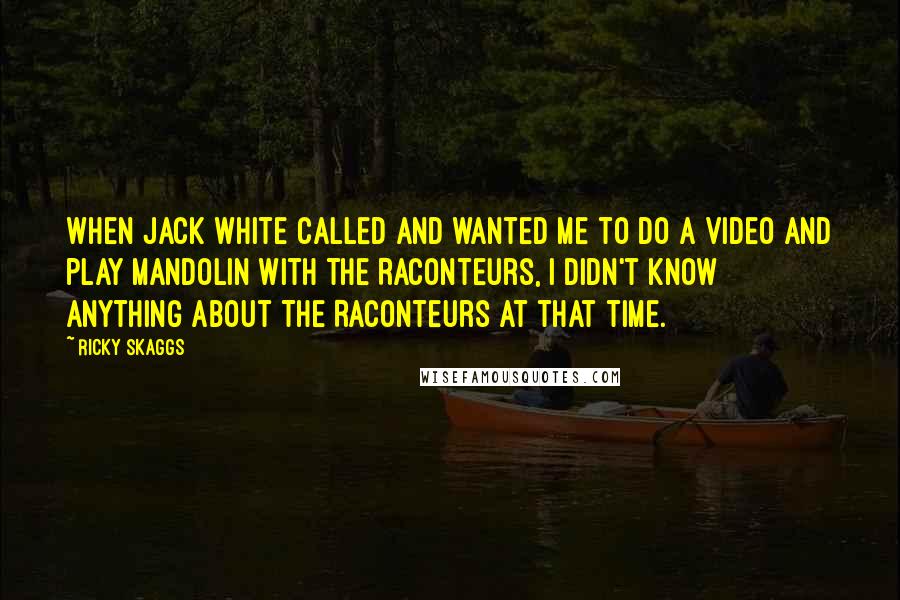 Ricky Skaggs Quotes: When Jack White called and wanted me to do a video and play mandolin with The Raconteurs, I didn't know anything about The Raconteurs at that time.