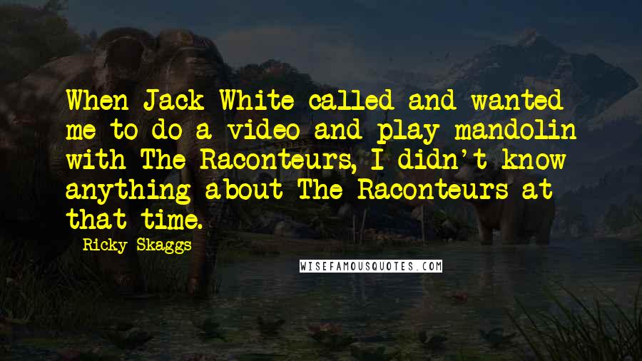 Ricky Skaggs Quotes: When Jack White called and wanted me to do a video and play mandolin with The Raconteurs, I didn't know anything about The Raconteurs at that time.
