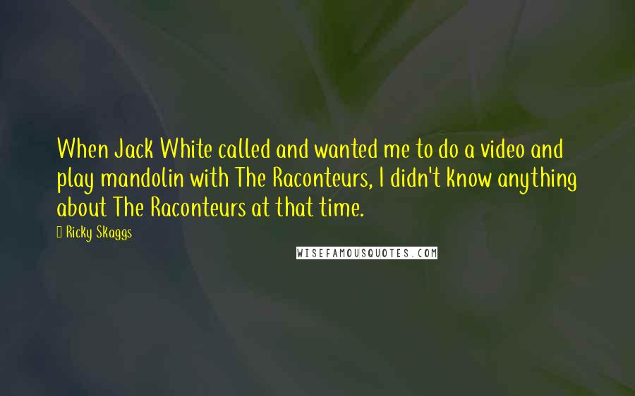 Ricky Skaggs Quotes: When Jack White called and wanted me to do a video and play mandolin with The Raconteurs, I didn't know anything about The Raconteurs at that time.