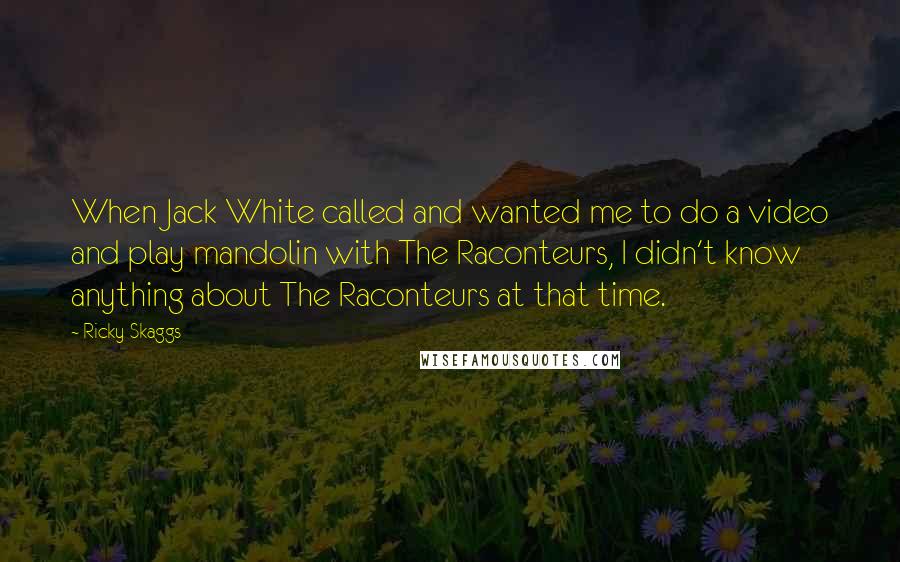 Ricky Skaggs Quotes: When Jack White called and wanted me to do a video and play mandolin with The Raconteurs, I didn't know anything about The Raconteurs at that time.