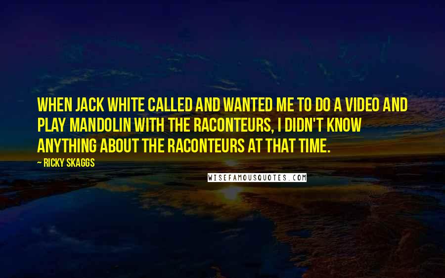 Ricky Skaggs Quotes: When Jack White called and wanted me to do a video and play mandolin with The Raconteurs, I didn't know anything about The Raconteurs at that time.