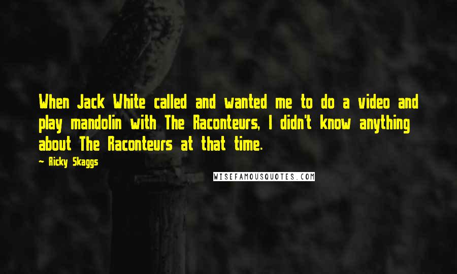 Ricky Skaggs Quotes: When Jack White called and wanted me to do a video and play mandolin with The Raconteurs, I didn't know anything about The Raconteurs at that time.