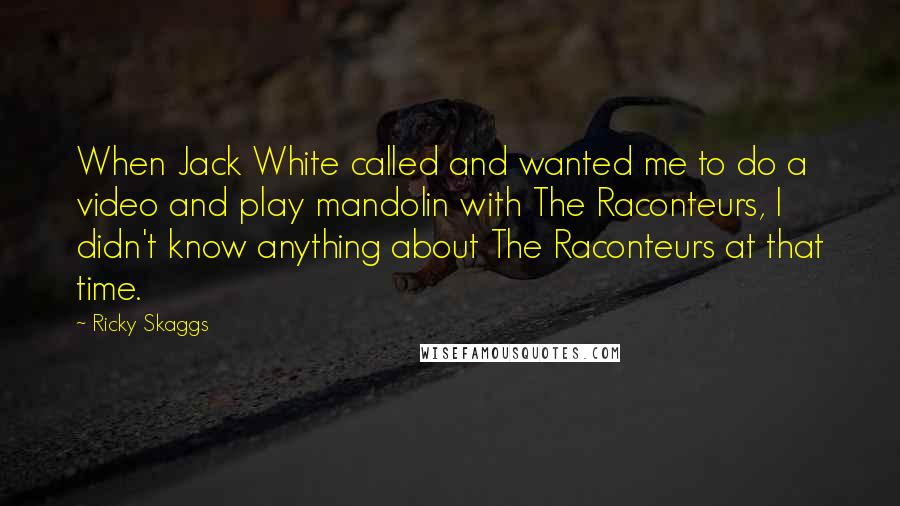 Ricky Skaggs Quotes: When Jack White called and wanted me to do a video and play mandolin with The Raconteurs, I didn't know anything about The Raconteurs at that time.