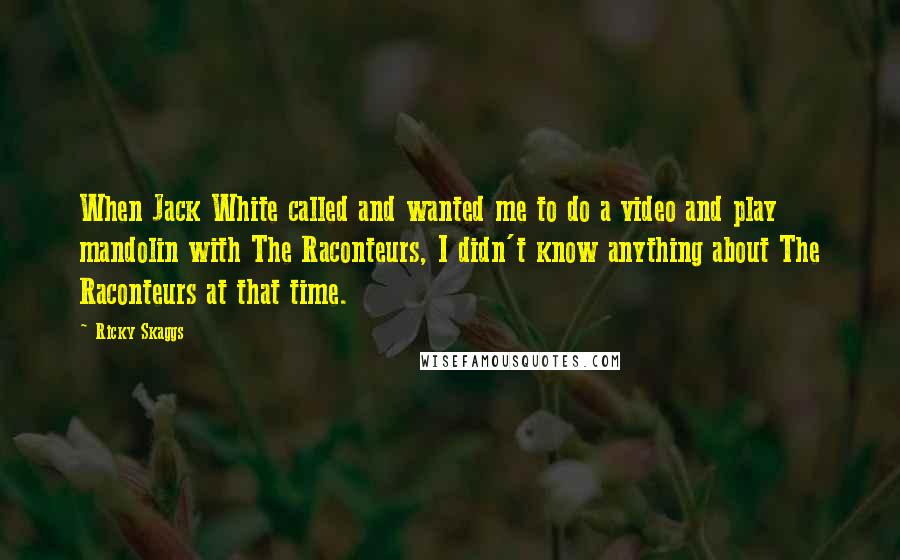Ricky Skaggs Quotes: When Jack White called and wanted me to do a video and play mandolin with The Raconteurs, I didn't know anything about The Raconteurs at that time.