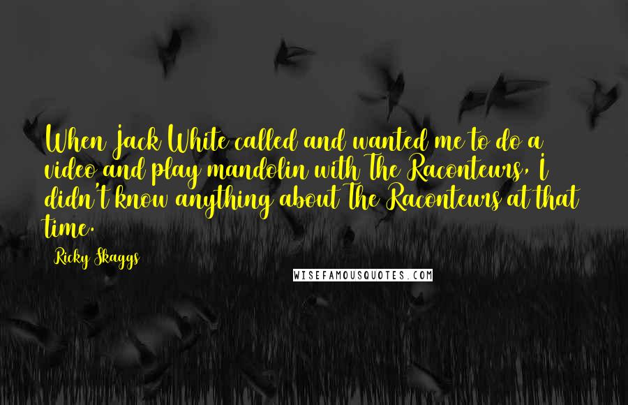 Ricky Skaggs Quotes: When Jack White called and wanted me to do a video and play mandolin with The Raconteurs, I didn't know anything about The Raconteurs at that time.