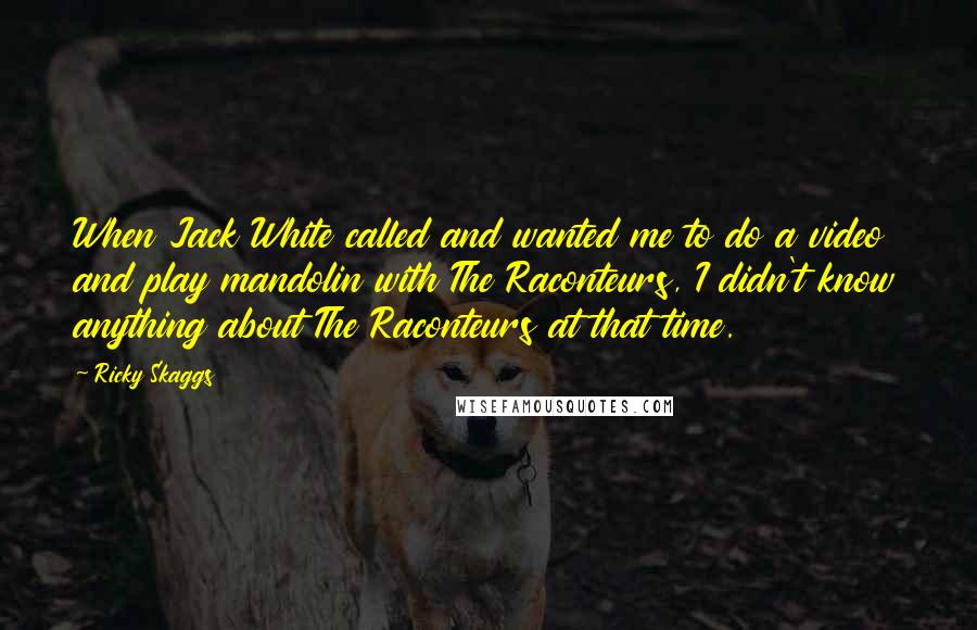 Ricky Skaggs Quotes: When Jack White called and wanted me to do a video and play mandolin with The Raconteurs, I didn't know anything about The Raconteurs at that time.