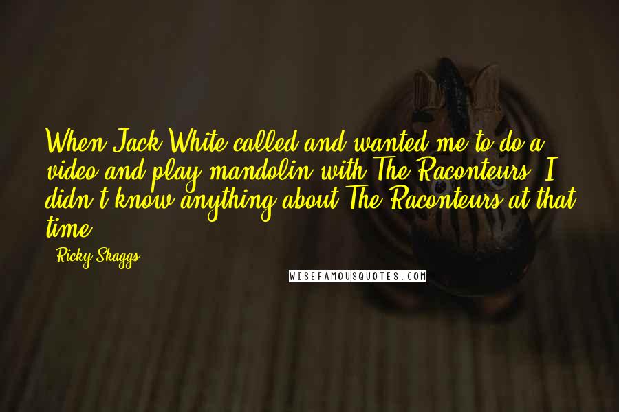 Ricky Skaggs Quotes: When Jack White called and wanted me to do a video and play mandolin with The Raconteurs, I didn't know anything about The Raconteurs at that time.