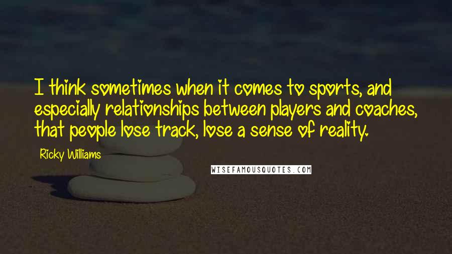 Ricky Williams Quotes: I think sometimes when it comes to sports, and especially relationships between players and coaches, that people lose track, lose a sense of reality.