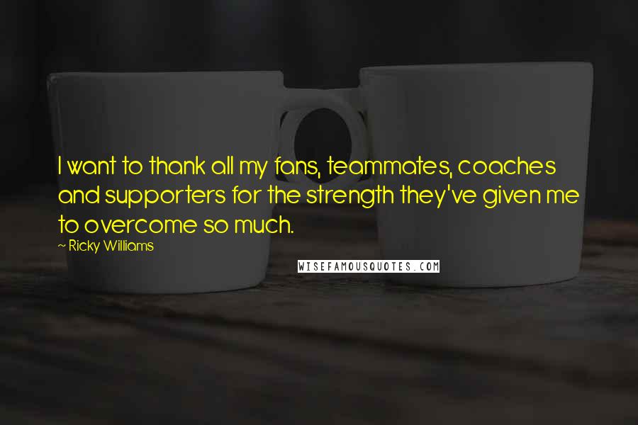 Ricky Williams Quotes: I want to thank all my fans, teammates, coaches and supporters for the strength they've given me to overcome so much.