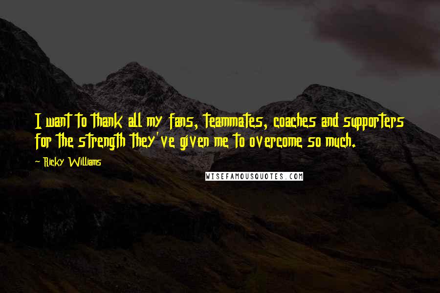 Ricky Williams Quotes: I want to thank all my fans, teammates, coaches and supporters for the strength they've given me to overcome so much.